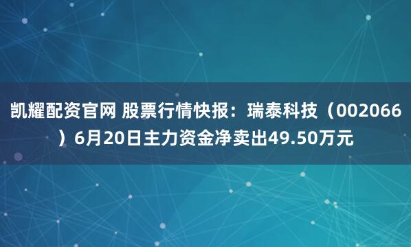 凯耀配资官网 股票行情快报：瑞泰科技（002066）6月20日主力资金净卖出49.50万元