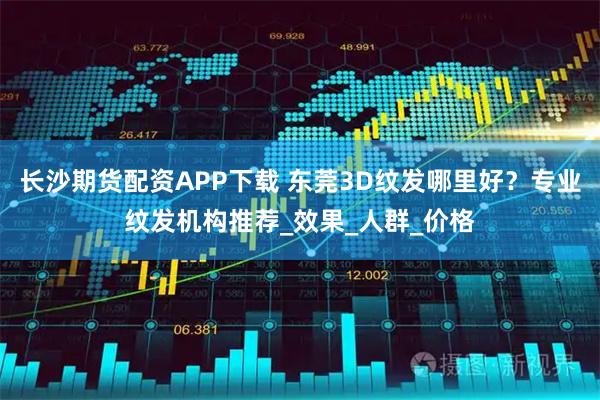 长沙期货配资APP下载 东莞3D纹发哪里好？专业纹发机构推荐_效果_人群_价格