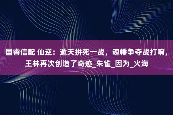 国睿信配 仙逆：遁天拼死一战，魂幡争夺战打响，王林再次创造了奇迹_朱雀_因为_火海