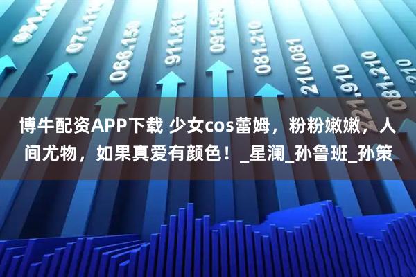 博牛配资APP下载 少女cos蕾姆，粉粉嫩嫩，人间尤物，如果真爱有颜色！_星澜_孙鲁班_孙策