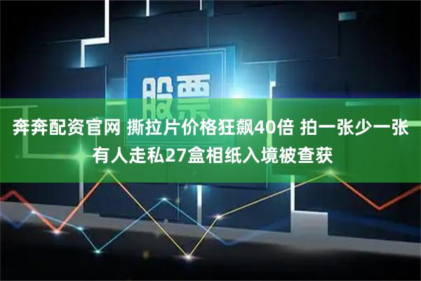 奔奔配资官网 撕拉片价格狂飙40倍 拍一张少一张 有人走私27盒相纸入境被查获
