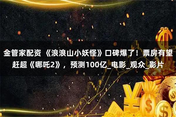 金管家配资 《浪浪山小妖怪》口碑爆了！票房有望赶超《哪吒2》，预测100亿_电影_观众_影片
