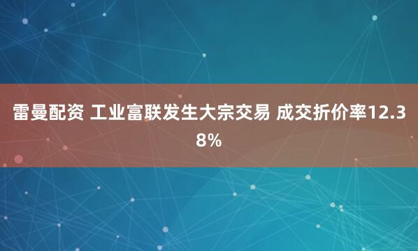 雷曼配资 工业富联发生大宗交易 成交折价率12.38%