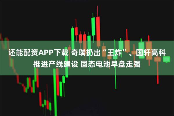 还能配资APP下载 奇瑞扔出“王炸”、国轩高科推进产线建设 固态电池早盘走强