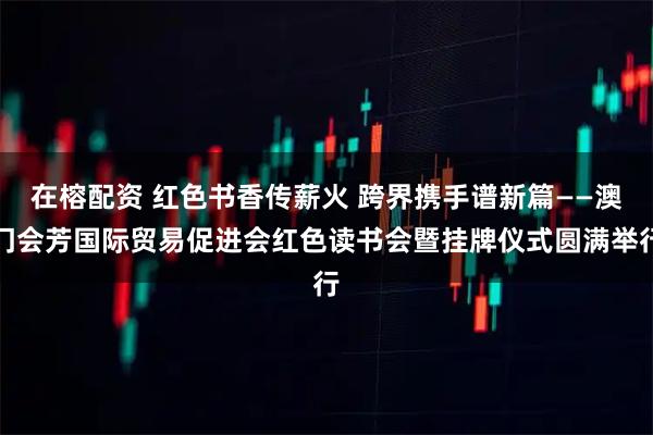 在榕配资 红色书香传薪火 跨界携手谱新篇——澳门会芳国际贸易促进会红色读书会暨挂牌仪式圆满举行