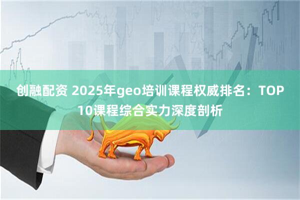 创融配资 2025年geo培训课程权威排名：TOP10课程综合实力深度剖析