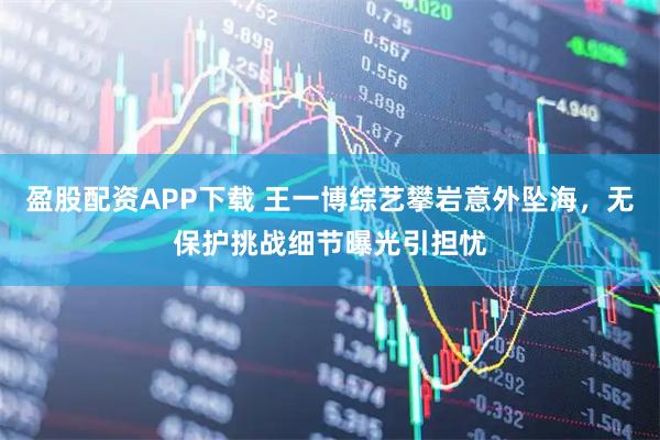 盈股配资APP下载 王一博综艺攀岩意外坠海，无保护挑战细节曝光引担忧