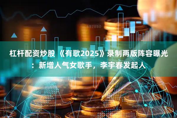 杠杆配资炒股 《有歌2025》录制两版阵容曝光：新增人气女歌手，李宇春发起人