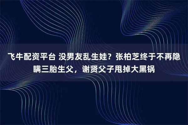 飞牛配资平台 没男友乱生娃？张柏芝终于不再隐瞒三胎生父，谢贤父子甩掉大黑锅