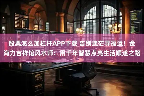 股票怎么加杠杆APP下载 告别迷茫寻福运！金海力吉祥馆风水师：用千年智慧点亮生活顺遂之路