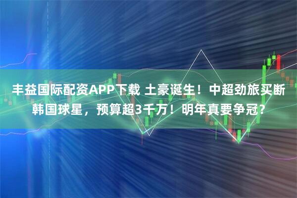 丰益国际配资APP下载 土豪诞生！中超劲旅买断韩国球星，预算超3千万！明年真要争冠？