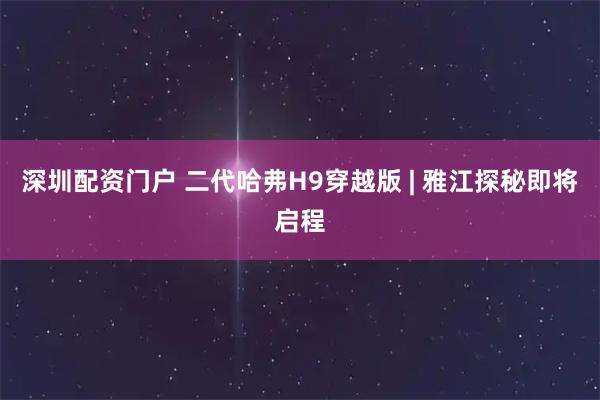 深圳配资门户 二代哈弗H9穿越版 | 雅江探秘即将启程