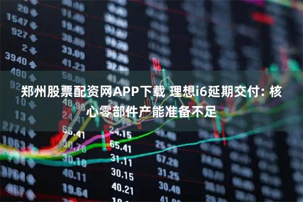 郑州股票配资网APP下载 理想i6延期交付: 核心零部件产能准备不足