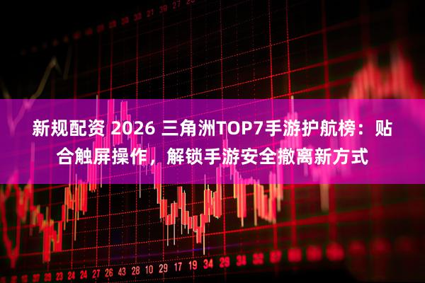 新规配资 2026 三角洲TOP7手游护航榜：贴合触屏操作，解锁手游安全撤离新方式