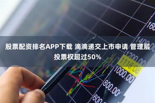 股票配资排名APP下载 滴滴递交上市申请 管理层投票权超过50%