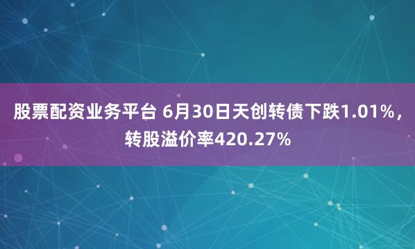 股票配资业务平台 6月30日天创转债下跌1.01%，转股溢价率420.27%