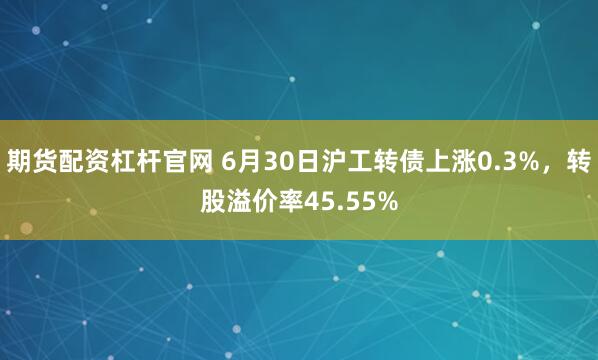期货配资杠杆官网 6月30日沪工转债上涨0.3%，转股溢价率45.55%