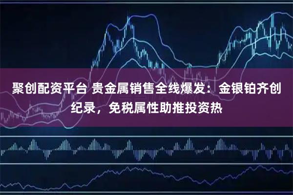 聚创配资平台 贵金属销售全线爆发：金银铂齐创纪录，免税属性助推投资热