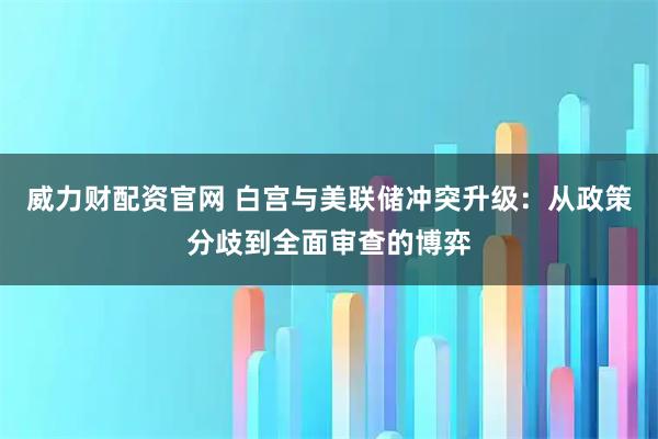 威力财配资官网 白宫与美联储冲突升级：从政策分歧到全面审查的博弈