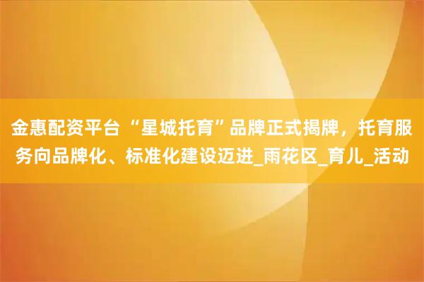 金惠配资平台 “星城托育”品牌正式揭牌，托育服务向品牌化、标准化建设迈进_雨花区_育儿_活动