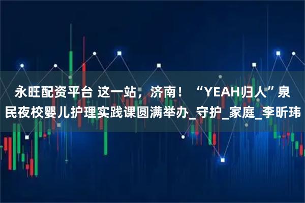 永旺配资平台 这一站，济南！ “YEAH归人”泉民夜校婴儿护理实践课圆满举办_守护_家庭_李昕玮