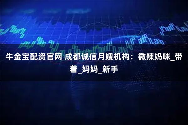 牛金宝配资官网 成都诚信月嫂机构：微辣妈咪_带着_妈妈_新手