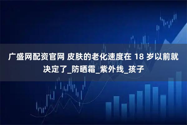 广盛网配资官网 皮肤的老化速度在 18 岁以前就决定了_防晒霜_紫外线_孩子