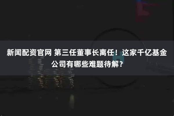 新闻配资官网 第三任董事长离任！这家千亿基金公司有哪些难题待解？