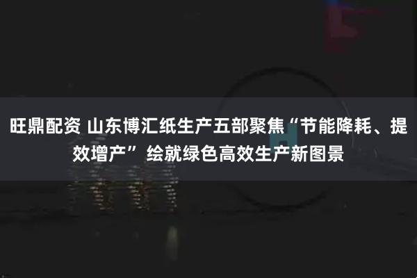 旺鼎配资 山东博汇纸生产五部聚焦“节能降耗、提效增产” 绘就绿色高效生产新图景