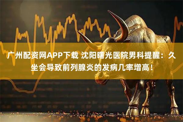 广州配资网APP下载 沈阳曙光医院男科提醒：久坐会导致前列腺炎的发病几率增高！