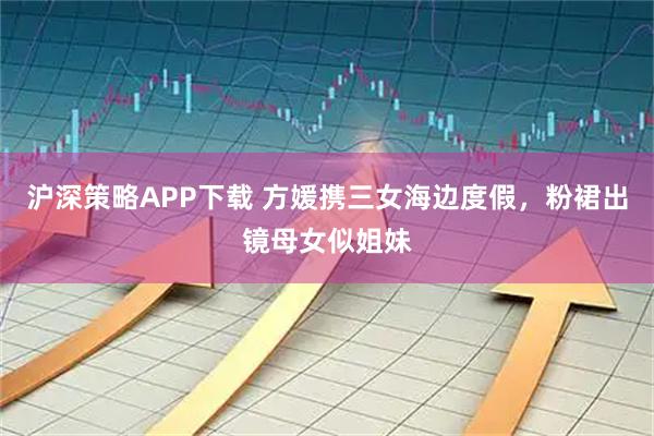 沪深策略APP下载 方媛携三女海边度假，粉裙出镜母女似姐妹