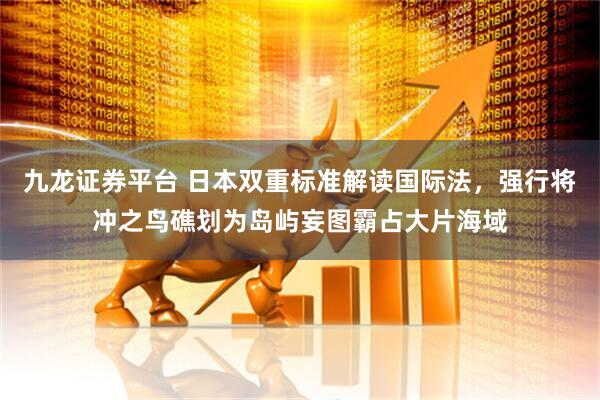 九龙证券平台 日本双重标准解读国际法，强行将冲之鸟礁划为岛屿妄图霸占大片海域